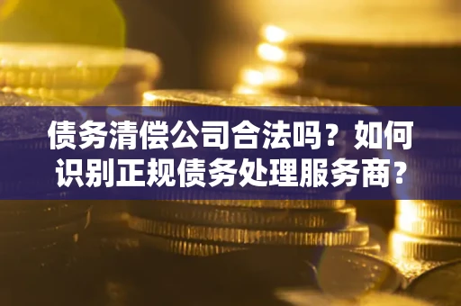 济南债务清偿公司合法吗？如何识别正规债务处理服务商？