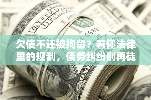 济南欠债不还被拘留？看懂法律里的规制，债务纠纷别再徒劳奔波